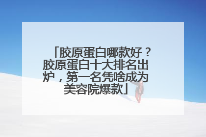 胶原蛋白哪款好？胶原蛋白十大排名出炉，第一名凭啥成为美容院爆款