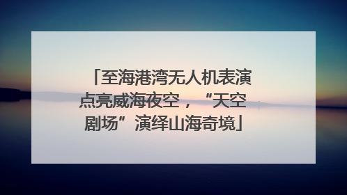 至海港湾无人机表演点亮威海夜空，“天空剧场”演绎山海奇境