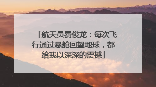 航天员费俊龙：每次飞行通过悬舱回望地球，都给我以深深的震撼