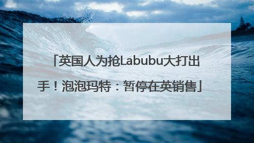 英国人为抢Labubu大打出手！泡泡玛特：暂停在英销售