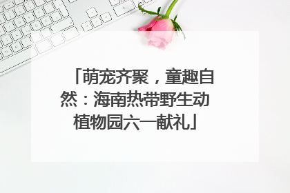 萌宠齐聚，童趣自然：海南热带野生动植物园六一献礼