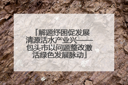 解题纾困促发展 清源活水产业兴——包头市以问题整改激活绿色发展脉动