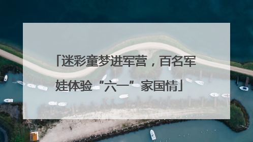 迷彩童梦进军营，百名军娃体验“六一”家国情
