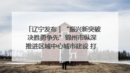 辽宁发布｜“振兴新突破 决胜勇争先”锦州市纵深推进区域中心城市建设 打造高质量发展新增长极