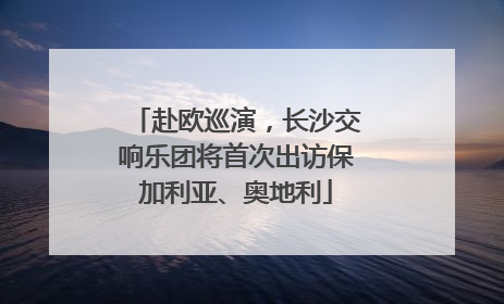 赴欧巡演，长沙交响乐团将首次出访保加利亚、奥地利