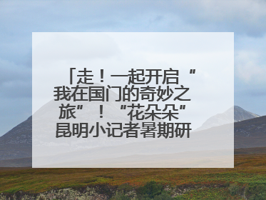 走！一起开启“我在国门的奇妙之旅”！“花朵朵”昆明小记者暑期研学营招生啦