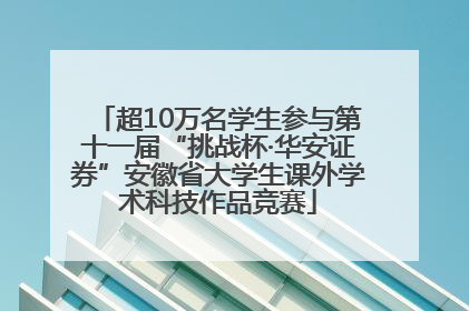 超10万名学生参与第十一届“挑战杯·华安证券”安徽省大学生课外学术科技作品竞赛