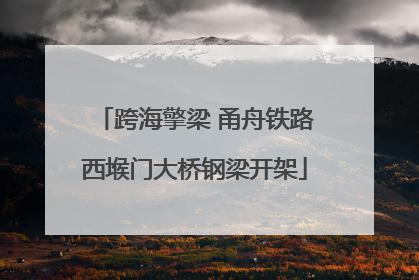 跨海擎梁 甬舟铁路西堠门大桥钢梁开架
