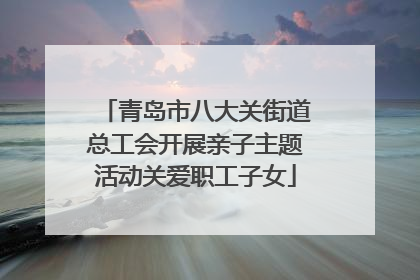 青岛市八大关街道总工会开展亲子主题活动关爱职工子女
