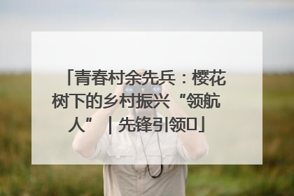 青春村余先兵：樱花树下的乡村振兴“领航人”｜先锋引领⑪