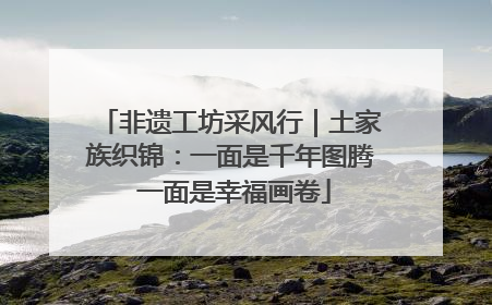 非遗工坊采风行｜土家族织锦：一面是千年图腾 一面是幸福画卷