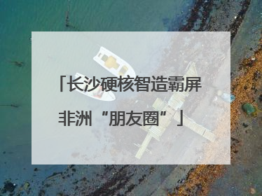 长沙硬核智造霸屏非洲“朋友圈”