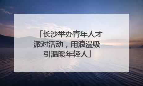 长沙举办青年人才派对活动，用浪漫吸引温暖年轻人