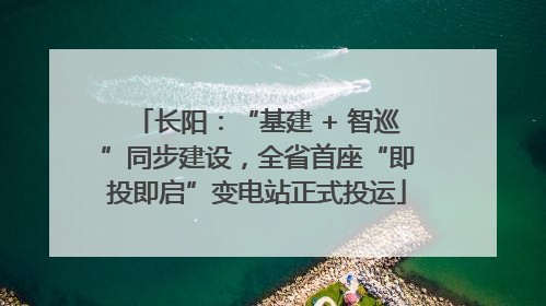 长阳：“基建 + 智巡”同步建设，全省首座“即投即启”变电站正式投运
