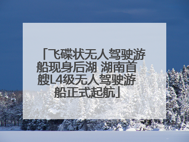 飞碟状无人驾驶游船现身后湖 湖南首艘L4级无人驾驶游船正式起航