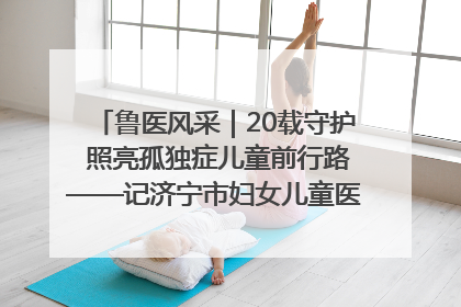 鲁医风采｜20载守护 照亮孤独症儿童前行路——记济宁市妇女儿童医院儿童康复中心主任、副主任技师赵淑珍