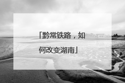 黔常铁路，如何改变湖南