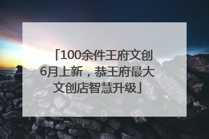 100余件王府文创6月上新，恭王府最大文创店智慧升级