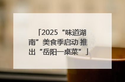 2025“味道湖南”美食季启动 推出“岳阳一桌菜”