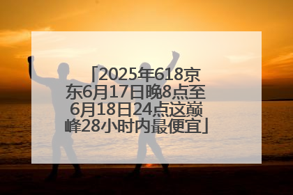 2025年618京东6月17日晚8点至6月18日24点这巅峰28小时内最便宜