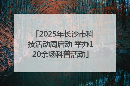 2025年长沙市科技活动周启动 举办120余场科普活动