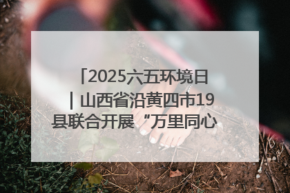2025六五环境日｜山西省沿黄四市19县联合开展“万里同心，共护黄河”环保志愿者助力一泓清水入黄河公益活动