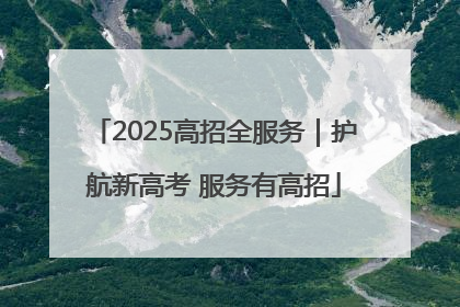 2025高招全服务｜护航新高考 服务有高招