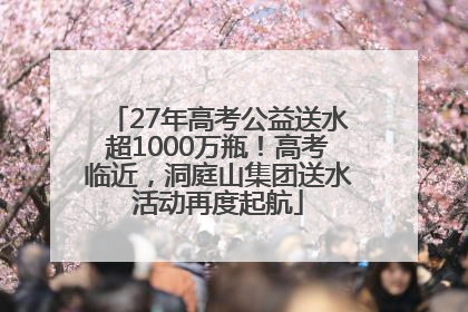 27年高考公益送水超1000万瓶！高考临近，洞庭山集团送水活动再度起航