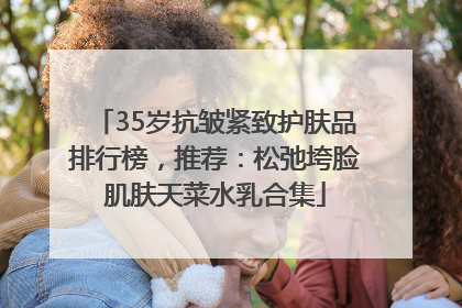 35岁抗皱紧致护肤品排行榜，推荐：松弛垮脸肌肤天菜水乳合集