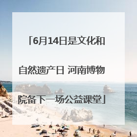 6月14日是文化和自然遗产日 河南博物院备下一场公益课堂