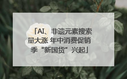 AI、非遗元素搜索量大涨 年中消费促销季“新国货”兴起